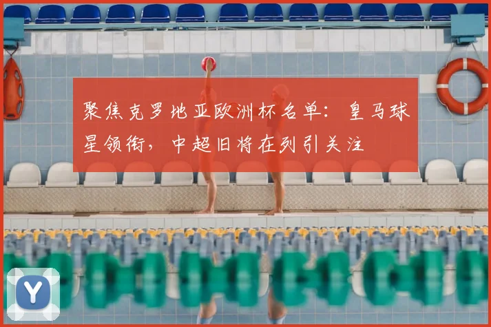 聚焦克罗地亚欧洲杯名单:皇马球星领衔,中超旧将在列引关注