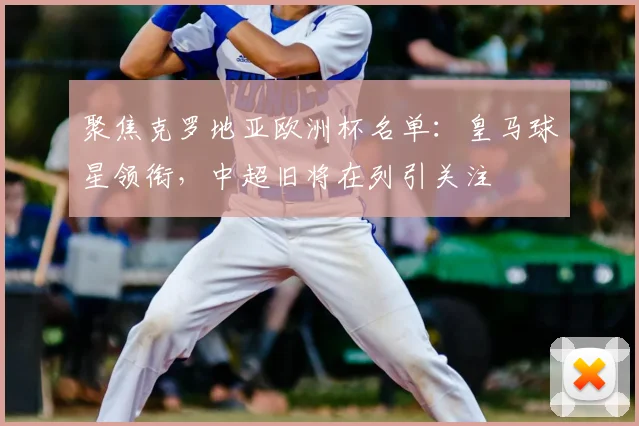 聚焦克罗地亚欧洲杯名单：皇马球星领衔，中超旧将在列引关注