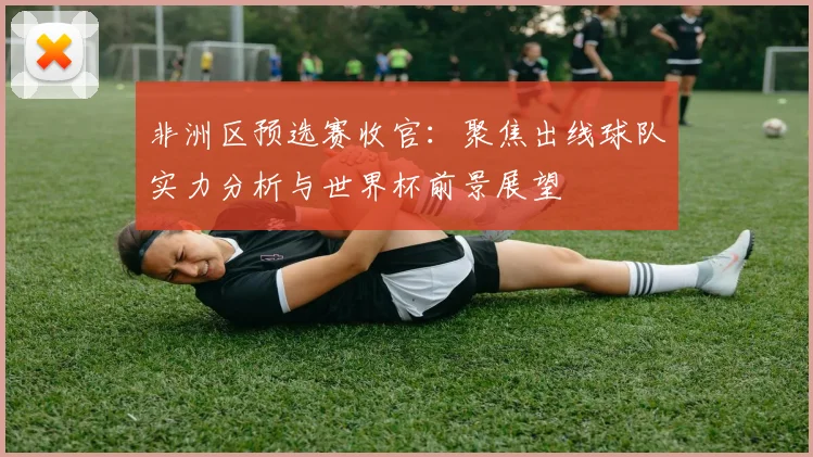 非洲区预选赛收官：聚焦出线球队实力分析与世界杯前景展望