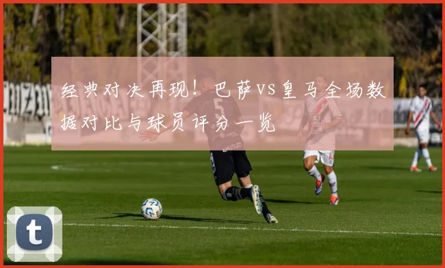 经典对决再现！巴萨vs皇马全场数据对比与球员评分一览
