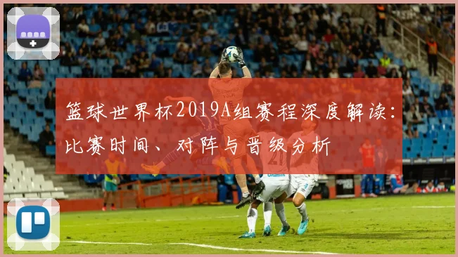 篮球世界杯2019A组赛程深度解读：比赛时间、对阵与晋级分析