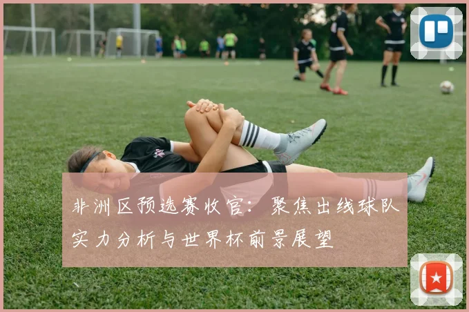 非洲区预选赛收官：聚焦出线球队实力分析与世界杯前景展望